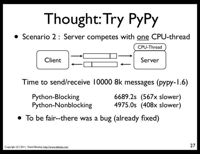 Copyright (C) 2011, David Beazley, http://www.dabeaz.com
Thought: Try PyPy
27
• Scenario 2 : Server competes with one CPU-thread
Server
Client
CPU-Thread
Time to send/receive 10000 8k messages (pypy-1.6)
Python-Blocking
Python-Nonblocking
6689.2s (567x slower)
4975.0s (408x slower)
• To be fair--there was a bug (already ﬁxed)
