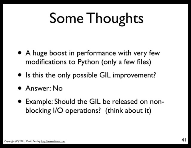 Copyright (C) 2011, David Beazley, http://www.dabeaz.com
Some Thoughts
41
• A huge boost in performance with very few
modiﬁcations to Python (only a few ﬁles)
• Is this the only possible GIL improvement?
• Answer: No
• Example: Should the GIL be released on non-
blocking I/O operations? (think about it)
