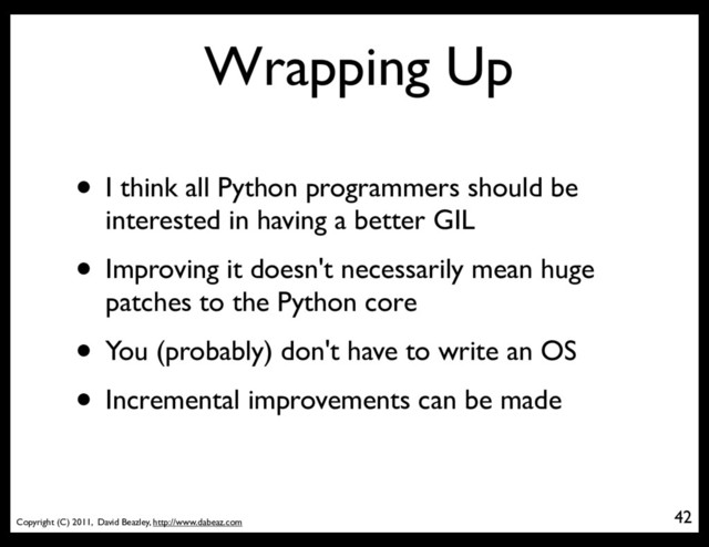 Copyright (C) 2011, David Beazley, http://www.dabeaz.com
Wrapping Up
42
• I think all Python programmers should be
interested in having a better GIL
• Improving it doesn't necessarily mean huge
patches to the Python core
• You (probably) don't have to write an OS
• Incremental improvements can be made

