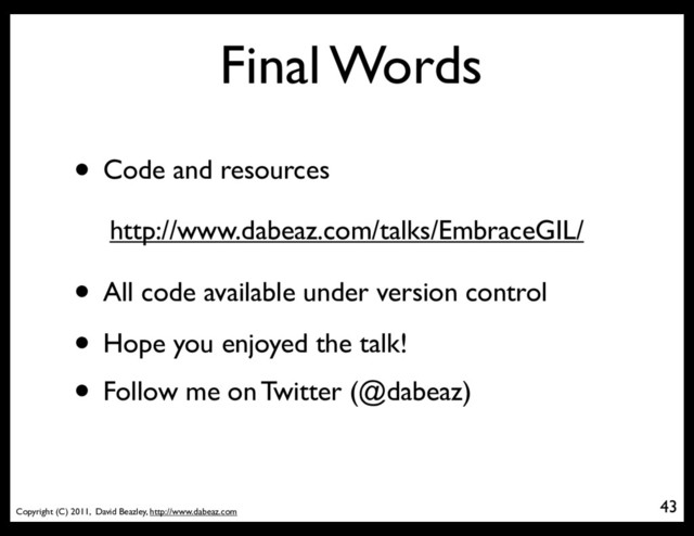 Copyright (C) 2011, David Beazley, http://www.dabeaz.com
Final Words
43
• Code and resources
http://www.dabeaz.com/talks/EmbraceGIL/
• Hope you enjoyed the talk!
• Follow me on Twitter (@dabeaz)
• All code available under version control
