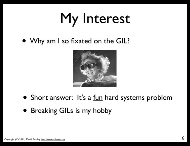 Copyright (C) 2011, David Beazley, http://www.dabeaz.com
My Interest
• Why am I so ﬁxated on the GIL?
6
• Short answer: It's a fun hard systems problem
• Breaking GILs is my hobby
