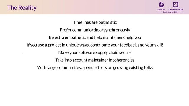 The Reality
Timelines are optimistic
Prefer communicating asynchronously
Be extra empathetic and help maintainers help you
If you use a project in unique ways, contribute your feedback and your skill!
Make your software supply chain secure
Take into account maintainer incoherencies
With large communities, spend efforts on growing existing folks
