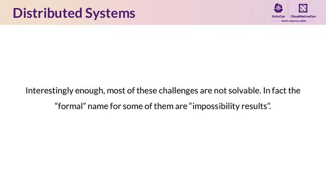 Distributed Systems
Interestingly enough, most of these challenges are not solvable. In fact the
“formal” name for some of them are “impossibility results”.
