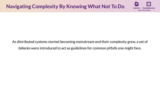 As distributed systems started becoming mainstream and their complexity grew, a set of
fallacies were introduced to act as guidelines for common pitfalls one might face.
Navigating Complexity By Knowing What Not To Do
