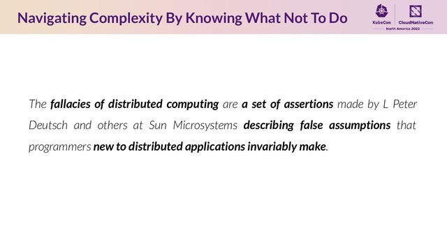 The fallacies of distributed computing are a set of assertions made by L Peter
Deutsch and others at Sun Microsystems describing false assumptions that
programmers new to distributed applications invariably make.
Navigating Complexity By Knowing What Not To Do

