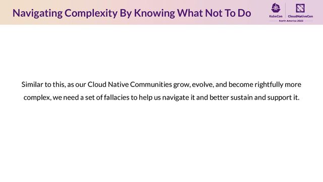 Similar to this, as our Cloud Native Communities grow, evolve, and become rightfully more
complex, we need a set of fallacies to help us navigate it and better sustain and support it.
Navigating Complexity By Knowing What Not To Do
