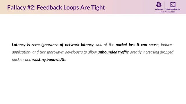 Fallacy #2: Feedback Loops Are Tight
Latency is zero: Ignorance of network latency, and of the packet loss it can cause, induces
application- and transport-layer developers to allow unbounded trafﬁc, greatly increasing dropped
packets and wasting bandwidth.
