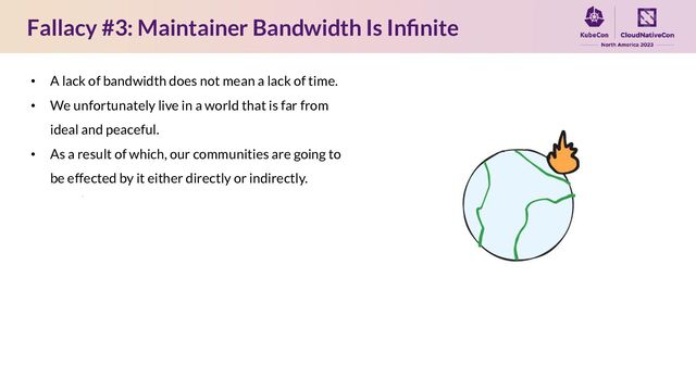 Fallacy #3: Maintainer Bandwidth Is Inﬁnite
• A lack of bandwidth does not mean a lack of time.
• We unfortunately live in a world that is far from
ideal and peaceful.
• As a result of which, our communities are going to
be effected by it either directly or indirectly.
