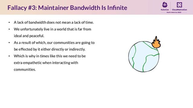 Fallacy #3: Maintainer Bandwidth Is Inﬁnite
• A lack of bandwidth does not mean a lack of time.
• We unfortunately live in a world that is far from
ideal and peaceful.
• As a result of which, our communities are going to
be effected by it either directly or indirectly.
• Which is why in times like this we need to be
extra empathetic when interacting with
communities.
