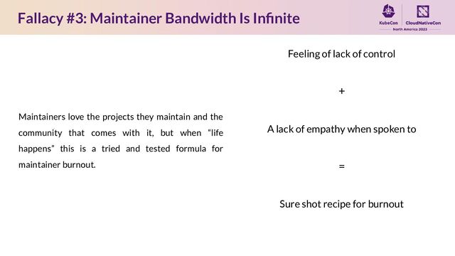 Fallacy #3: Maintainer Bandwidth Is Inﬁnite
Maintainers love the projects they maintain and the
community that comes with it, but when “life
happens” this is a tried and tested formula for
maintainer burnout.
Feeling of lack of control
+
A lack of empathy when spoken to
=
Sure shot recipe for burnout
