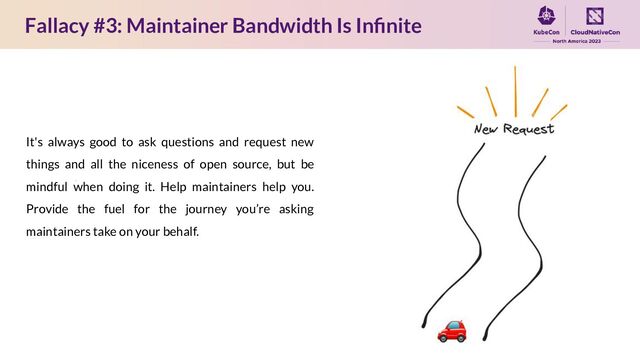 Fallacy #3: Maintainer Bandwidth Is Inﬁnite
It's always good to ask questions and request new
things and all the niceness of open source, but be
mindful when doing it. Help maintainers help you.
Provide the fuel for the journey you’re asking
maintainers take on your behalf.
