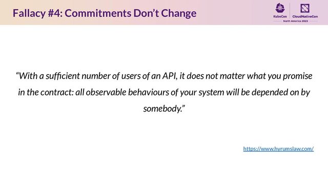 Fallacy #4: Commitments Don’t Change
“With a sufﬁcient number of users of an API, it does not matter what you promise
in the contract: all observable behaviours of your system will be depended on by
somebody.”
https://www.hyrumslaw.com/
