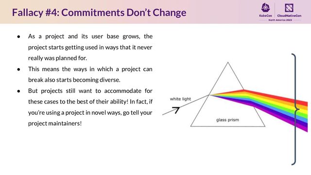 Fallacy #4: Commitments Don’t Change
● As a project and its user base grows, the
project starts getting used in ways that it never
really was planned for.
● This means the ways in which a project can
break also starts becoming diverse.
● But projects still want to accommodate for
these cases to the best of their ability! In fact, if
you’re using a project in novel ways, go tell your
project maintainers!
