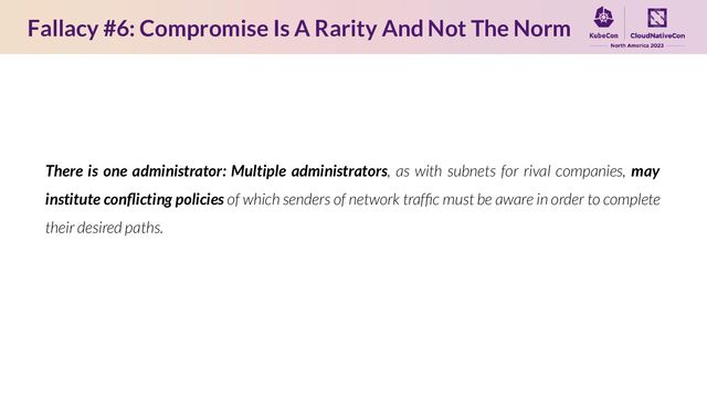 Fallacy #6: Compromise Is A Rarity And Not The Norm
There is one administrator: Multiple administrators, as with subnets for rival companies, may
institute conﬂicting policies of which senders of network trafﬁc must be aware in order to complete
their desired paths.

