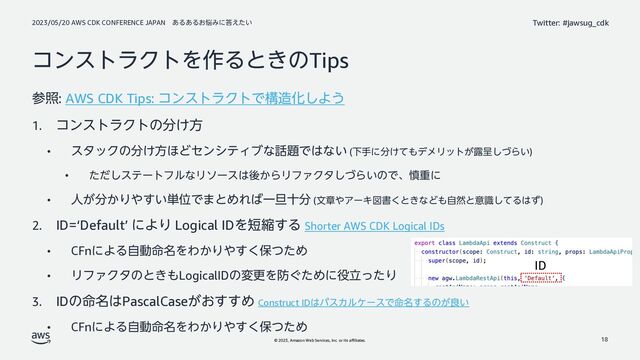 2023/05/20 AWS CDK CONFERENCE JAPAN ͋Δ͋Δ͓೰Έʹ౴͍͑ͨ
© 2023, Amazon Web Services, Inc. or its affiliates.
Twitter: #jawsug_cdk
ίϯετϥΫτΛ࡞Δͱ͖ͷTips
ࢀর: AWS CDK Tips: ίϯετϥΫτͰߏ଄Խ͠Α͏
1. ίϯετϥΫτͷ෼͚ํ
• ελοΫͷ෼͚ํ΄ͲηϯγςΟϒͳ࿩୊Ͱ͸ͳ͍ (Լखʹ෼͚ͯ΋σϝϦοτ͕࿐ఄͮ͠Β͍)
• ͨͩ͠εςʔτϑϧͳϦιʔε͸ޙ͔ΒϦϑΝΫλͮ͠Β͍ͷͰɺ৻ॏʹ
• ਓ͕෼͔Γ΍͍͢୯ҐͰ·ͱΊΕ͹Ұ୴े෼ (จষ΍ΞʔΩਤॻ͘ͱ͖ͳͲ΋ࣗવͱҙࣝͯ͠Δ͸ͣ)
2. ID=‘Default’ ʹΑΓ Logical IDΛ୹ॖ͢Δ Shorter AWS CDK Logical IDs
• CFnʹΑΔࣗಈ໋໊ΛΘ͔Γ΍͘͢อͭͨΊ
• ϦϑΝΫλͷͱ͖΋LogicalIDͷมߋΛ๷͙ͨΊʹ໾ཱͬͨΓ
3. IDͷ໋໊͸PascalCase͕͓͢͢Ί Construct ID͸ύεΧϧέʔεͰ໋໊͢Δͷ͕ྑ͍
• CFnʹΑΔࣗಈ໋໊ΛΘ͔Γ΍͘͢อͭͨΊ
18
ID
