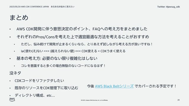 2023/05/20 AWS CDK CONFERENCE JAPAN ͋Δ͋Δ͓೰Έʹ౴͍͑ͨ
© 2023, Amazon Web Services, Inc. or its affiliates.
Twitter: #jawsug_cdk
·ͱΊ
• AWS CDK։ൃʹ൐͏ҙࢥܾఆͷϙΠϯτɺFAQ΁ͷߟ͑ํΛ·ͱΊ·ͨ͠
• ͦΕͧΕͷPros/ConsΛߟ্͑ͨͰదٓ࠷దͳํ๏Λߟ͑Δ͜ͱ͕͓͢͢Ί
• ͨͩ͠ɺ೰Έଓ͚ͯ։ൃ͕ࢭ·Δ͘Β͍ͳΒɺͱΓ͋͑ͣࢼ͠ͳ͕Βߟ͑Δํ͕ྑ͍Ͱ͢Ͷʂ
• IaC࢖Θ(͑)ͳ͍ <<< (ӽ͑ΒΕͳ͍น) <<< CDK࢖͑Δ < CDK͏·͘࢖͑Δ
• جຊͷߟ͑ํ: ඞཁͷͳ͍ݶΓෳࡶԽ͸͠ͳ͍
• ίϨΛҙࣝ͢Δͱଟ͘ͷ৔߹ແବͷͳ͍ίʔυʹͳΔ͸ͣʂ
຅ωλ
• CDKίʔυΛϦϑΝΫλ͍ͨ͠
• طଘͷϦιʔεΛCDK؅ཧԼʹऔΓࠐΉ
• σΟϨΫτϦߏ੒ɺetc…
28
ࠓޙ AWS Black BeltγϦʔζ ͰΧόʔ͞ΕΔ༧ఆͰ͢ʂ
