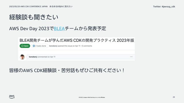 2023/05/20 AWS CDK CONFERENCE JAPAN ͋Δ͋Δ͓೰Έʹ౴͍͑ͨ
© 2023, Amazon Web Services, Inc. or its affiliates.
Twitter: #jawsug_cdk
ܦݧஊ΋ฉ͖͍ͨ
AWS Dev Day 2023ͰBLEAνʔϜ͔Βൃද༧ఆ
օ༷ͷAWS CDKܦݧஊɾۤ࿑࿩΋ͥͻ͝ڞ༗͍ͩ͘͞ʂ
29

