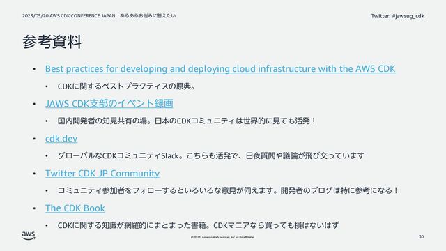 2023/05/20 AWS CDK CONFERENCE JAPAN ͋Δ͋Δ͓೰Έʹ౴͍͑ͨ
© 2023, Amazon Web Services, Inc. or its affiliates.
Twitter: #jawsug_cdk
ࢀߟࢿྉ
• Best practices for developing and deploying cloud infrastructure with the AWS CDK
• CDKʹؔ͢ΔϕετϓϥΫςΟεͷݪయɻ
• JAWS CDKࢧ෦ͷΠϕϯτ࿥ը
• ࠃ಺։ൃऀͷ஌ݟڞ༗ͷ৔ɻ೔ຊͷCDKίϛϡχςΟ͸ੈքతʹݟͯ΋׆ൃʂ
• cdk.dev
• άϩʔόϧͳCDKίϛϡχςΟSlackɻͪ͜Β΋׆ൃͰɺ೔໷࣭໰΍ٞ࿦͕ඈͼަ͍ͬͯ·͢
• Twitter CDK JP Community
• ίϛϡχςΟࢀՃऀΛϑΥϩʔ͢Δͱ͍Ζ͍Ζͳҙݟ͕࢕͑·͢ɻ։ൃऀͷϒϩά͸ಛʹࢀߟʹͳΔʂ
• The CDK Book
• CDKʹؔ͢Δ஌͕ࣝ໢ཏతʹ·ͱ·ͬͨॻ੶ɻCDKϚχΞͳΒങͬͯ΋ଛ͸ͳ͍͸ͣ
30
