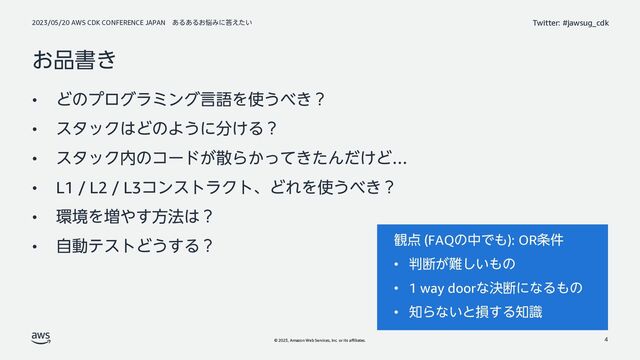 2023/05/20 AWS CDK CONFERENCE JAPAN ͋Δ͋Δ͓೰Έʹ౴͍͑ͨ
© 2023, Amazon Web Services, Inc. or its affiliates.
Twitter: #jawsug_cdk
͓඼ॻ͖
• ͲͷϓϩάϥϛϯάݴޠΛ࢖͏΂͖ʁ
• ελοΫ͸ͲͷΑ͏ʹ෼͚Δʁ
• ελοΫ಺ͷίʔυ͕ࢄΒ͔͖ͬͯͨΜ͚ͩͲ…
• L1 / L2 / L3ίϯετϥΫτɺͲΕΛ࢖͏΂͖ʁ
• ؀ڥΛ૿΍͢ํ๏͸ʁ
• ࣗಈςετͲ͏͢Δʁ
4
؍఺ (FAQͷதͰ΋): OR৚݅
• ൑அ͕೉͍͠΋ͷ
• 1 way doorͳܾஅʹͳΔ΋ͷ
• ஌Βͳ͍ͱଛ͢Δ஌ࣝ
