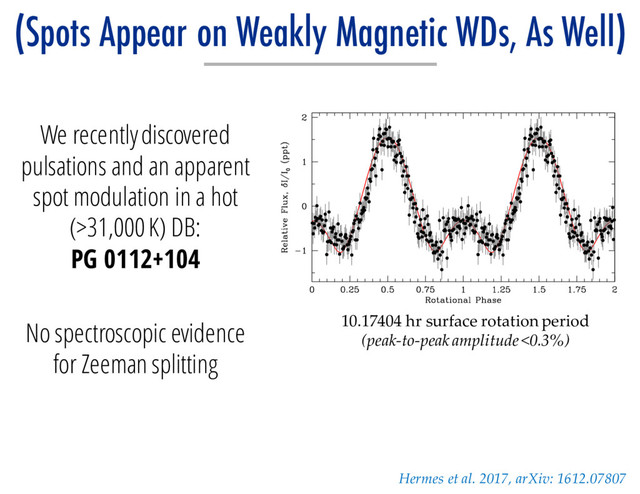 We recently discovered
pulsations and an apparent
spot modulation in a hot
(>31,000 K) DB:
PG 0112+104
No spectroscopic evidence
for Zeeman splitting
Hermes et al. 2017, arXiv: 1612.07807
(Spots Appear on Weakly Magnetic WDs, As Well)
10.17404 hr surface rotation period
(peak-to-peak amplitude <0.3%)
