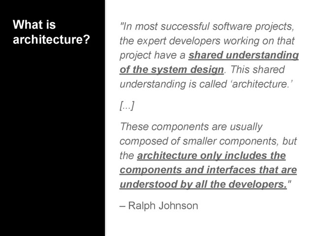 What is
architecture?
"In most successful software projects,
the expert developers working on that
project have a shared understanding
of the system design. This shared
understanding is called ‘architecture.’
[...]
These components are usually
composed of smaller components, but
the architecture only includes the
components and interfaces that are
understood by all the developers."
– Ralph Johnson
