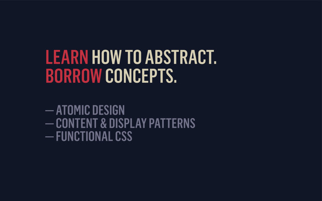 LEARN HOW TO ABSTRACT. 
BORROW CONCEPTS. 
— ATOMIC DESIGN
— CONTENT & DISPLAY PATTERNS
— FUNCTIONAL CSS
