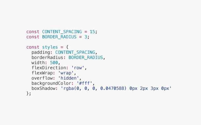 const CONTENT_SPACING = 15;
const BORDER_RADIUS = 3;
const styles = {
padding: CONTENT_SPACING,
borderRadius: BORDER_RADIUS,
width: 500,
flexDirection: 'row',
flexWrap: 'wrap',
overflow: 'hidden',
backgroundColor: '#fff',
boxShadow: 'rgba(0, 0, 0, 0.0470588) 0px 2px 3px 0px'
};
