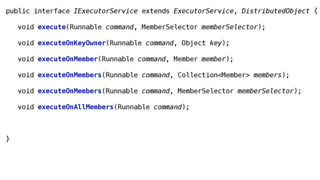 public interface IExecutorService extends ExecutorService, DistributedObject {
void execute(Runnable command, MemberSelector memberSelector);
void executeOnKeyOwner(Runnable command, Object key);
void executeOnMember(Runnable command, Member member);
void executeOnMembers(Runnable command, Collection members);
void executeOnMembers(Runnable command, MemberSelector memberSelector);
void executeOnAllMembers(Runnable command);
}
