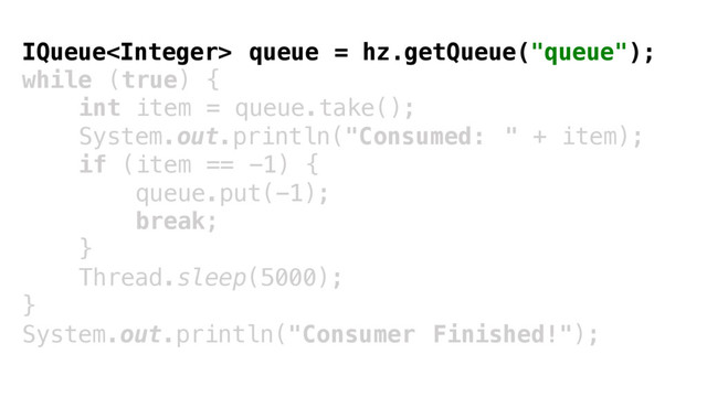 IQueue queue = hz.getQueue("queue");
while (true) {
int item = queue.take();
System.out.println("Consumed: " + item);
if (item == -1) {
queue.put(-1);
break;
}
Thread.sleep(5000);
}
System.out.println("Consumer Finished!");
