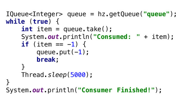 IQueue queue = hz.getQueue("queue");
while (true) {
int item = queue.take();
System.out.println("Consumed: " + item);
if (item == -1) {
queue.put(-1);
break;
}
Thread.sleep(5000);
}
System.out.println("Consumer Finished!");

