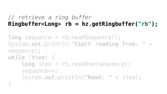 // retrieve a ring buffer
Ringbuffer rb = hz.getRingbuffer("rb");
long sequence = rb.headSequence();
System.out.println("Start reading from: " +
sequence);
while (true) {
long item = rb.readOne(sequence);
sequence++;
System.out.println("Read: " + item);
}
