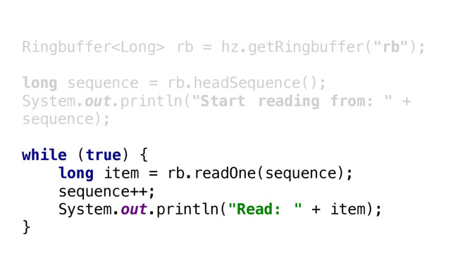 Ringbuffer rb = hz.getRingbuffer("rb");
long sequence = rb.headSequence();
System.out.println("Start reading from: " +
sequence);
while (true) {
long item = rb.readOne(sequence);
sequence++;
System.out.println("Read: " + item);
}
