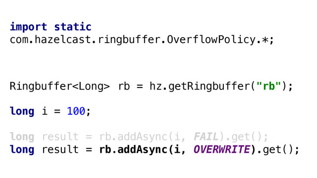Ringbuffer rb = hz.getRingbuffer("rb");
long i = 100;
long result = rb.addAsync(i, FAIL).get();
long result = rb.addAsync(i, OVERWRITE).get();
import static
com.hazelcast.ringbuffer.OverflowPolicy.*;
