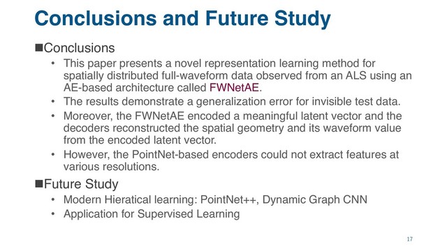 Conclusions and Future Study
nConclusions
• This paper presents a novel representation learning method for
spatially distributed full-waveform data observed from an ALS using an
AE-based architecture called FWNetAE.
• The results demonstrate a generalization error for invisible test data.
• Moreover, the FWNetAE encoded a meaningful latent vector and the
decoders reconstructed the spatial geometry and its waveform value
from the encoded latent vector.
• However, the PointNet-based encoders could not extract features at
various resolutions.
nFuture Study
• Modern Hieratical learning: PointNet++, Dynamic Graph CNN
• Application for Supervised Learning
17
