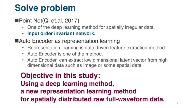 Solve problem
nPoint Net(Qi et.al, 2017)
• One of the deep learning method for spatially irregular data.
• Input order invariant network.
nAuto Encoder as representation learning
• Representation learning is data driven feature extraction method.
• Auto Encoder is one of the method.
• Auto Encoder can extract low dimensional latent vector from high
dimensional data such as Image or some spatial data.
Objective in this study:
Using a deep learning method,
a new representation learning method
for spatially distributed raw full-waveform data.
5
