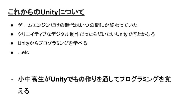 これからのUnityについて
● ゲームエンジンだけの時代はいつの間にか終わっていた
● クリエイティブなデジタル制作だったらだいたいUnityで何とかなる
● Unityからプログラミングを学べる
● ...etc
- 小中高生がUnityでもの作りを通してプログラミングを覚
える
