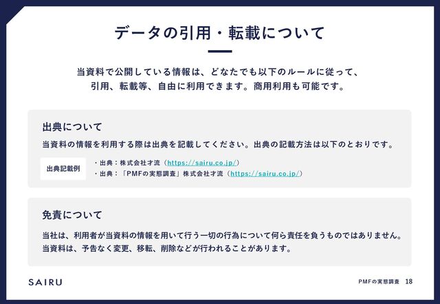 データの引用・転載について
当資料で公開している情報は、どなたでも以下のルールに従って、
引用、転載等、自由に利用できます。商用利用も可能です。
当資料の情報を利用する際は出典を記載してください。出典の記載方法は以下のとおりです。
・出典：株式会社才流（https://sairu.co.jp/）
・出典：「PMFの実態調査」株式会社才流（https://sairu.co.jp/）
出典について
出典記載例
当社は、利用者が当資料の情報を用いて行う一切の行為について何ら責任を負うものではありません。
当資料は、予告なく変更、移転、削除などが行われることがあります。
免責について
PMFの実態調査 18
