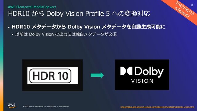 © 2022, Amazon Web Services, Inc. or its affiliates. All rights reserved.
HDR10 から Dolby Vision Profile 5 への変換対応
• HDR10 メタデータから Dolby Vision メタデータを⾃動⽣成可能に
§ 以前は Dolby Vision の出⼒には独⾃メタデータが必須
2022/06/23
released!!
https://docs.aws.amazon.com/ja_jp/mediaconvert/latest/ug/dolby-vision.html
AWS Elemental MediaConvert 12
