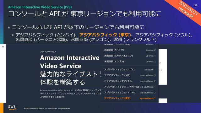 © 2022, Amazon Web Services, Inc. or its affiliates. All rights reserved.
コンソールと API が 東京リージョンでも利⽤可能に
• コンソールおよび API が以下のリージョンでも利⽤可能に
§ アジアパシフィック (ムンバイ)、アジアパシフィック (東京)、アジアパシフィック (ソウル)、
⽶国東部 (バージニア北部)、⽶国⻄部 (オレゴン)、欧州 (フランクフルト)
2022/04/27
released!!
Amazon Interactive Video Service (IVS) 33
