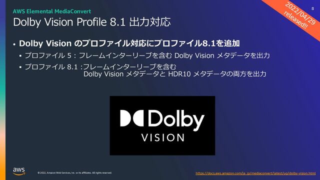 © 2022, Amazon Web Services, Inc. or its affiliates. All rights reserved.
Dolby Vision Profile 8.1 出⼒対応
• Dolby Vision のプロファイル対応にプロファイル8.1を追加
§ プロファイル 5 : フレームインターリーブを含む Dolby Vision メタデータを出⼒
§ プロファイル 8.1 :フレームインターリーブを含む
Dolby Vision メタデータと HDR10 メタデータの両⽅を出⼒
2022/04/29
released!!
https://docs.aws.amazon.com/ja_jp/mediaconvert/latest/ug/dolby-vision.html
AWS Elemental MediaConvert 8
