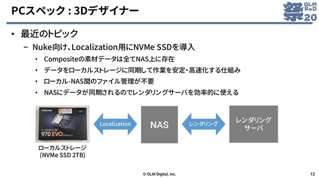 PCスペック : 3Dデザイナー
• 最近のトピック
– Nuke向け、Localization用にNVMe SSDを導入
• Compositeの素材データは全てNAS上に存在
• データをローカルストレージに同期して作業を安定・高速化する仕組み
• ローカル-NAS間のファイル管理が不要
• NASにデータが同期されるのでレンダリングサーバを効率的に使える
© OLM Digital, Inc. 12
NAS
ローカルストレージ
(NVMe SSD 2TB)
レンダリング
サーバ
Localization レンダリング
