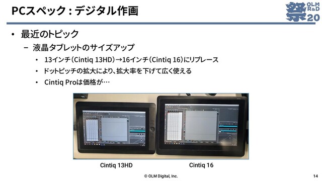 PCスペック : デジタル作画
• 最近のトピック
– 液晶タブレットのサイズアップ
• 13インチ（Cintiq 13HD）→16インチ（Cintiq 16）にリプレース
• ドットピッチの拡大により、拡大率を下げて広く使える
• Cintiq Proは価格が…
© OLM Digital, Inc. 14
Cintiq 13HD Cintiq 16
