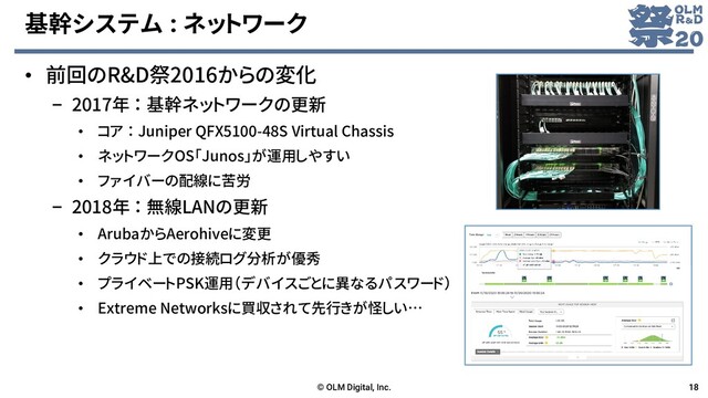 基幹システム : ネットワーク
• 前回のR&D祭2016からの変化
– 2017年 ： 基幹ネットワークの更新
• コア ： Juniper QFX5100-48S Virtual Chassis
• ネットワークOS「Junos」が運用しやすい
• ファイバーの配線に苦労
– 2018年 ： 無線LANの更新
• ArubaからAerohiveに変更
• クラウド上での接続ログ分析が優秀
• プライベートPSK運用（デバイスごとに異なるパスワード）
• Extreme Networksに買収されて先行きが怪しい…
© OLM Digital, Inc. 18

