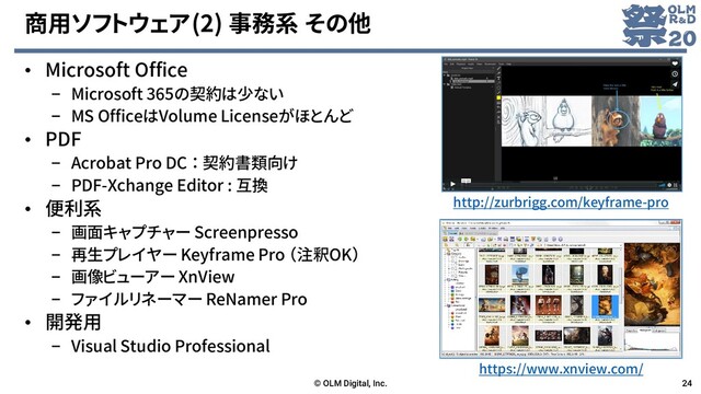 商用ソフトウェア(2) 事務系 その他
• Microsoft Office
– Microsoft 365の契約は少ない
– MS OfficeはVolume Licenseがほとんど
• PDF
– Acrobat Pro DC ： 契約書類向け
– PDF-Xchange Editor : 互換
• 便利系
– 画面キャプチャー Screenpresso
– 再生プレイヤー Keyframe Pro （注釈OK）
– 画像ビューアー XnView
– ファイルリネーマー ReNamer Pro
• 開発用
– Visual Studio Professional
© OLM Digital, Inc. 24
http://zurbrigg.com/keyframe-pro
https://www.xnview.com/

