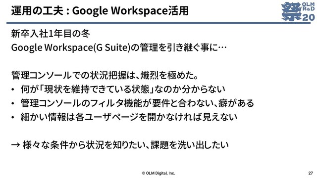 運用の工夫 : Google Workspace活用
新卒入社1年目の冬
Google Workspace(G Suite)の管理を引き継ぐ事に…
管理コンソールでの状況把握は、熾烈を極めた。
• 何が「現状を維持できている状態」なのか分からない
• 管理コンソールのフィルタ機能が要件と合わない、癖がある
• 細かい情報は各ユーザページを開かなければ見えない
→ 様々な条件から状況を知りたい、課題を洗い出したい
© OLM Digital, Inc. 27
