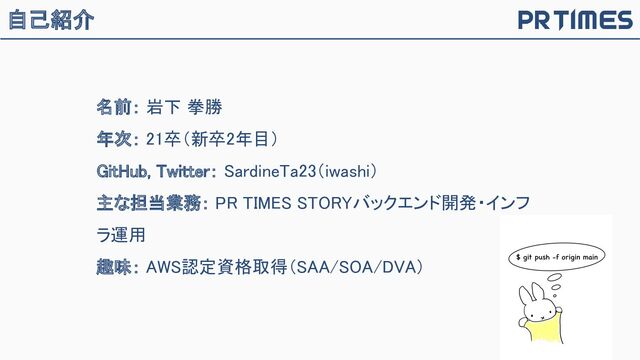 自己紹介
名前： 岩下 拳勝 
年次： 21卒（新卒2年目） 
GitHub, Twitter： SardineTa23（iwashi） 
主な担当業務： PR TIMES STORYバックエンド開発・インフ
ラ運用 
趣味： AWS認定資格取得（SAA/SOA/DVA） 
