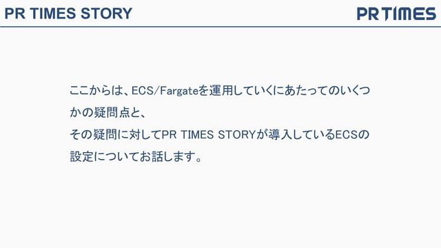 PR TIMES STORY
ここからは、ECS/Fargateを運用していくにあたってのいくつ
かの疑問点と、 
その疑問に対してPR TIMES STORYが導入しているECSの
設定についてお話します。 
