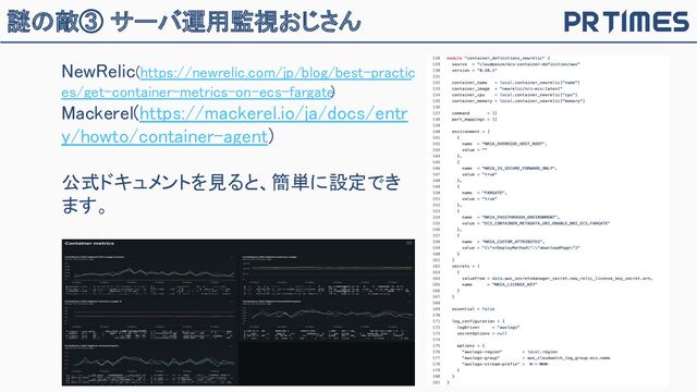 謎の敵③ サーバ運用監視おじさん
NewRelic(https://newrelic.com/jp/blog/best-practic
es/get-container-metrics-on-ecs-fargate
) 
Mackerel(https://mackerel.io/ja/docs/entr
y/howto/container-agent) 
 
公式ドキュメントを見ると、簡単に設定でき
ます。 

