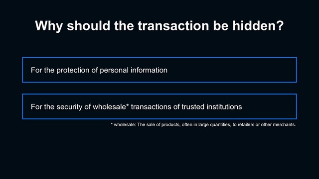 Why should the transaction be hidden?
For the protection of personal information
For the security of wholesale* transactions of trusted institutions
* wholesale: The sale of products, often in large quantities, to retailers or other merchants.
