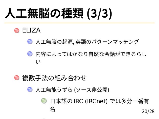 人工無脳の種類 (3/3)
ELIZA
人工無脳の起源, 英語のパターンマッチング
内容によってはかなり自然な会話ができるらし
い
複数手法の組み合わせ
人工無能うずら (ソース非公開)
日本語の IRC (IRCnet) では多分一番有
名 20/28
